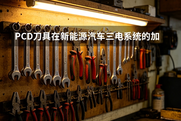 PCD刀具在新能源汽车三电系统的加工价值?