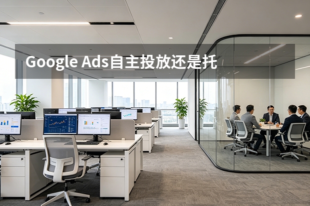Google Ads自主投放还是托管更划算？5维度对比与决策策略
