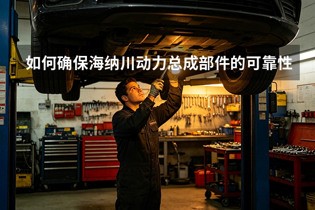 如何确保海纳川动力总成部件的可靠性？