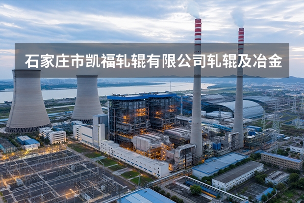 石家庄市凯福轧辊有限公司轧辊及冶金机械配件使用与维护要点：工况适配解析