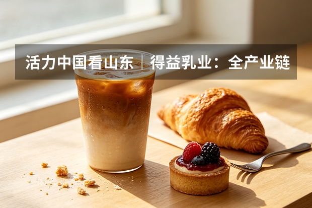 活力中国看山东｜得益乳业：全产业链科技破局低温奶同质化内卷