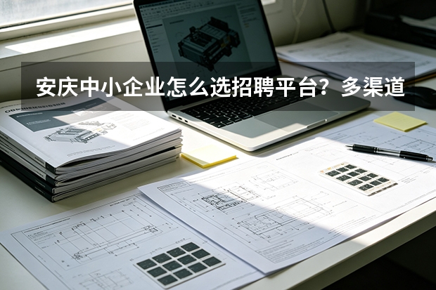 安庆中小企业怎么选招聘平台？多渠道横向对比分析