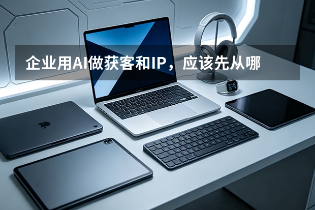 企业用AI做获客和IP，应该先从哪里入手？