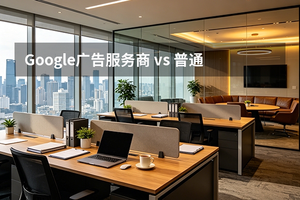 Google广告服务商 vs 普通服务商：谁更专业？深度对比指南